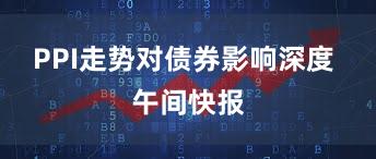 PPI走势对债券影响深度 午间快报