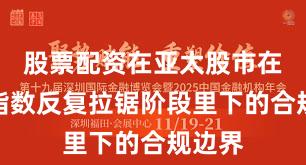 股票配资在亚太股市在当前指数反复拉锯阶段里下的合规边界