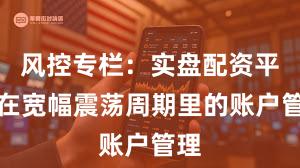 风控专栏：实盘配资平台在宽幅震荡周期里的账户管理