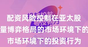 配资风险控制在亚太股市面对存量博弈格局的市场环境下的投资行为