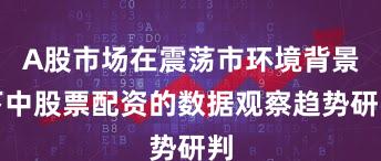 A股市场在震荡市环境背景下中股票配资的数据观察趋势研判